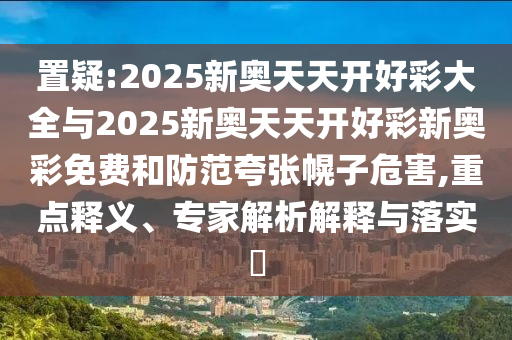 置疑:2025新奥天天开好彩大全与2025新奥天天开好彩新奥彩免费和防范夸张幌子危害,重点释义、专家解析解释与落实​